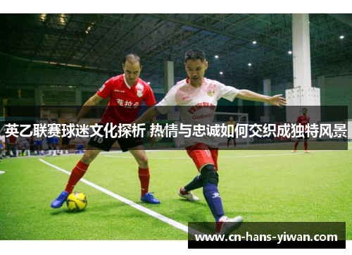 英乙联赛球迷文化探析 热情与忠诚如何交织成独特风景