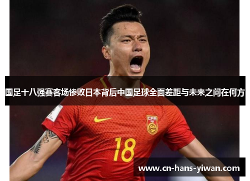 国足十八强赛客场惨败日本背后中国足球全面差距与未来之问在何方 国足十八强赛客场惨败日本背后中国足球全面差距与未来之问在何方