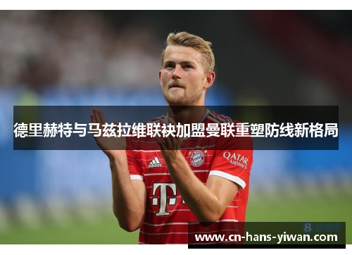 德里赫特与马兹拉维联袂加盟曼联重塑防线新格局 德里赫特与马兹拉维联袂加盟曼联重塑防线新格局