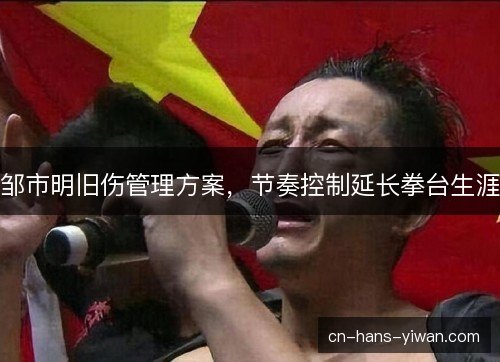 邹市明旧伤管理方案，节奏控制延长拳台生涯